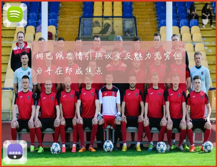姆巴佩恋情引热议女友魅力无穷但分手在即成焦点