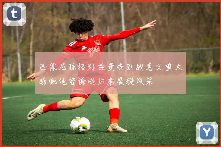 西蒙尼称格列兹曼告别战意义重大感慨他曾谦逊归来展现风采