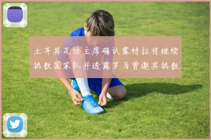 土耳其足协主席确认蒙特拉将继续执教国家队并透露罗马曾邀其执教