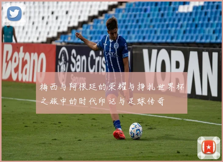 梅西与阿根廷的荣耀与挣扎世界杯之旅中的时代印记与足球传奇