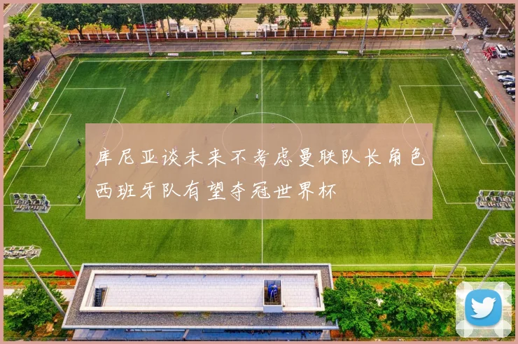 库尼亚谈未来不考虑曼联队长角色西班牙队有望夺冠世界杯