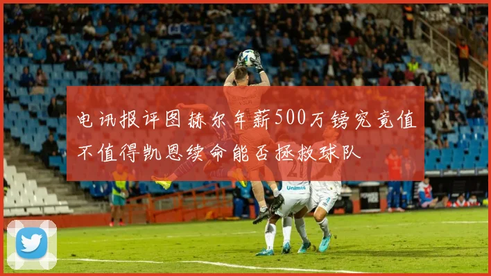 电讯报评图赫尔年薪500万镑究竟值不值得凯恩续命能否拯救球队