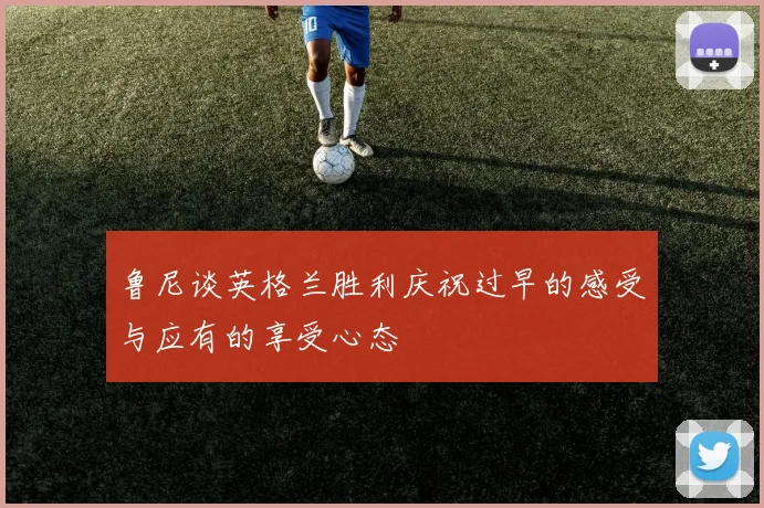 鲁尼谈英格兰胜利庆祝过早的感受与应有的享受心态