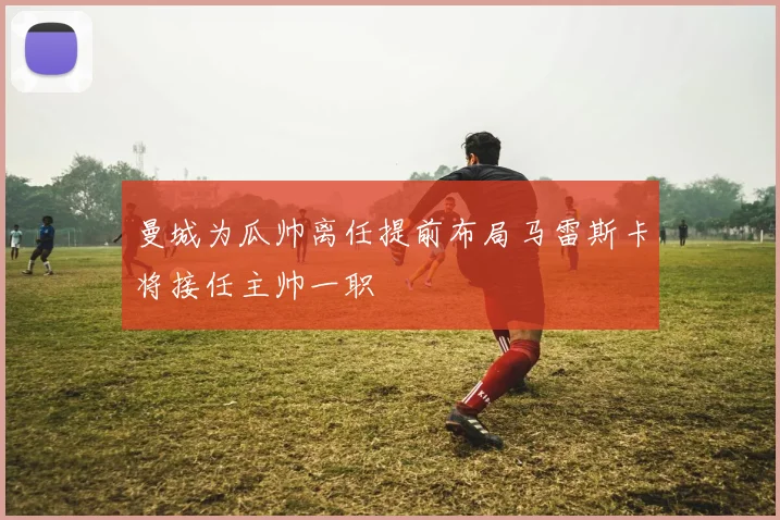 曼城为瓜帅离任提前布局马雷斯卡将接任主帅一职
