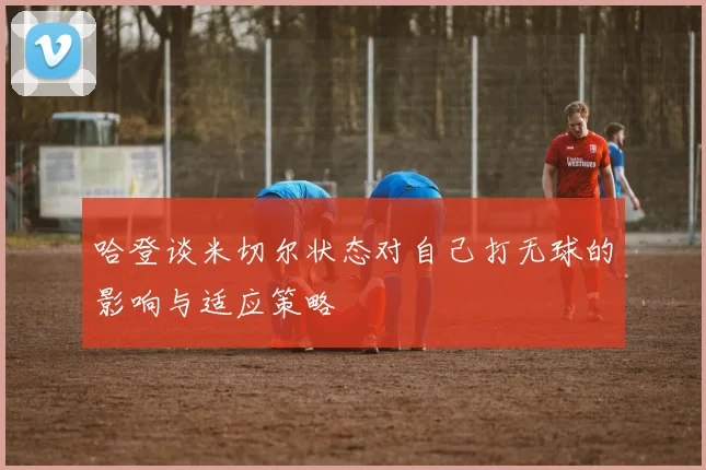 哈登谈米切尔状态对自己打无球的影响与适应策略