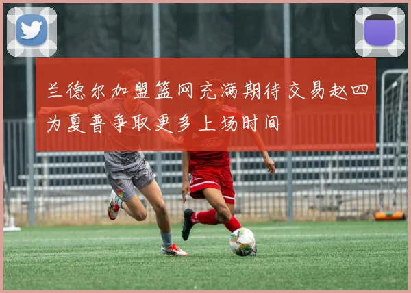 兰德尔加盟篮网充满期待交易赵四为夏普争取更多上场时间