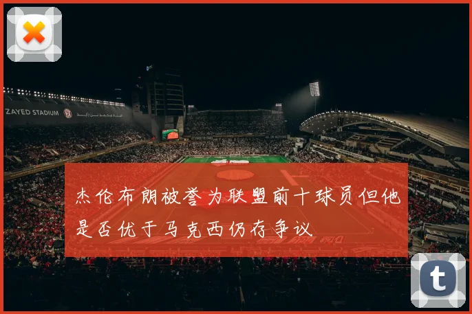 杰伦布朗被誉为联盟前十球员但他是否优于马克西仍存争议