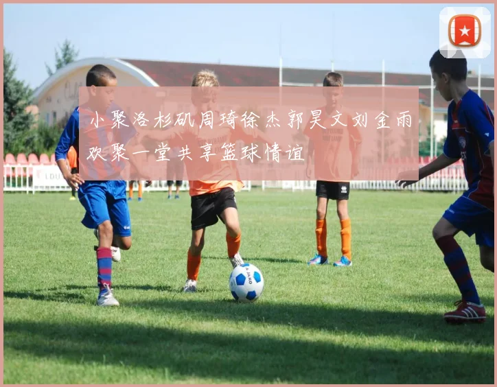 小聚洛杉矶周琦徐杰郭昊文刘金雨欢聚一堂共享篮球情谊